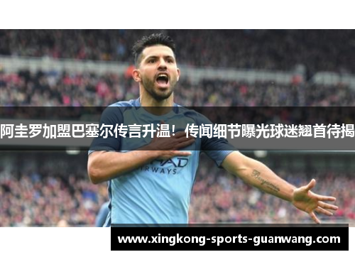 阿圭罗加盟巴塞尔传言升温！传闻细节曝光球迷翘首待揭