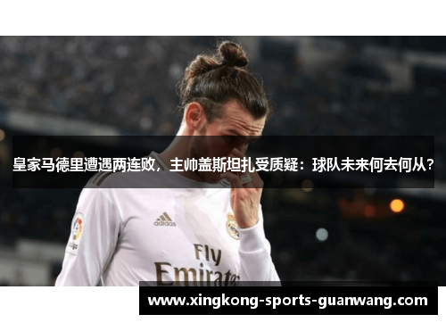 皇家马德里遭遇两连败，主帅盖斯坦扎受质疑：球队未来何去何从？