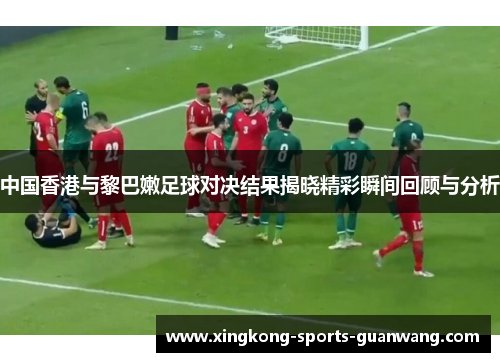 中国香港与黎巴嫩足球对决结果揭晓精彩瞬间回顾与分析
